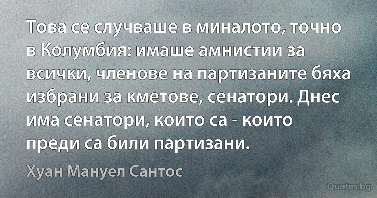 Това се случваше в миналото, точно в Колумбия: имаше амнистии за всички, членове на партизаните бяха избрани за кметове, сенатори. Днес има сенатори, които са - които преди са били партизани. (Хуан Мануел Сантос)