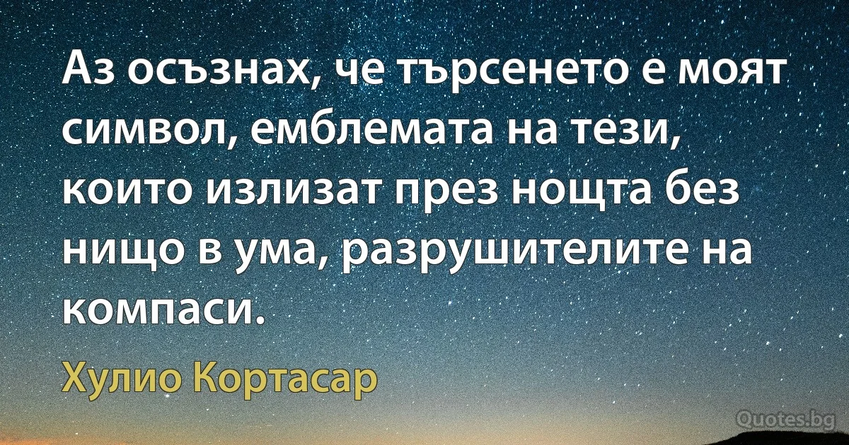 Аз осъзнах, че търсенето е моят символ, емблемата на тези, които излизат през нощта без нищо в ума, разрушителите на компаси. (Хулио Кортасар)