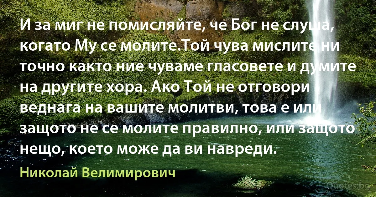 И за миг не помисляйте, че Бог не слуша, когато Му се молите.Той чува мислите ни точно както ние чуваме гласовете и думите на другите хора. Ако Той не отговори веднага на вашите молитви, това е или защото не се молите правилно, или защото нещо, което може да ви навреди. (Николай Велимирович)