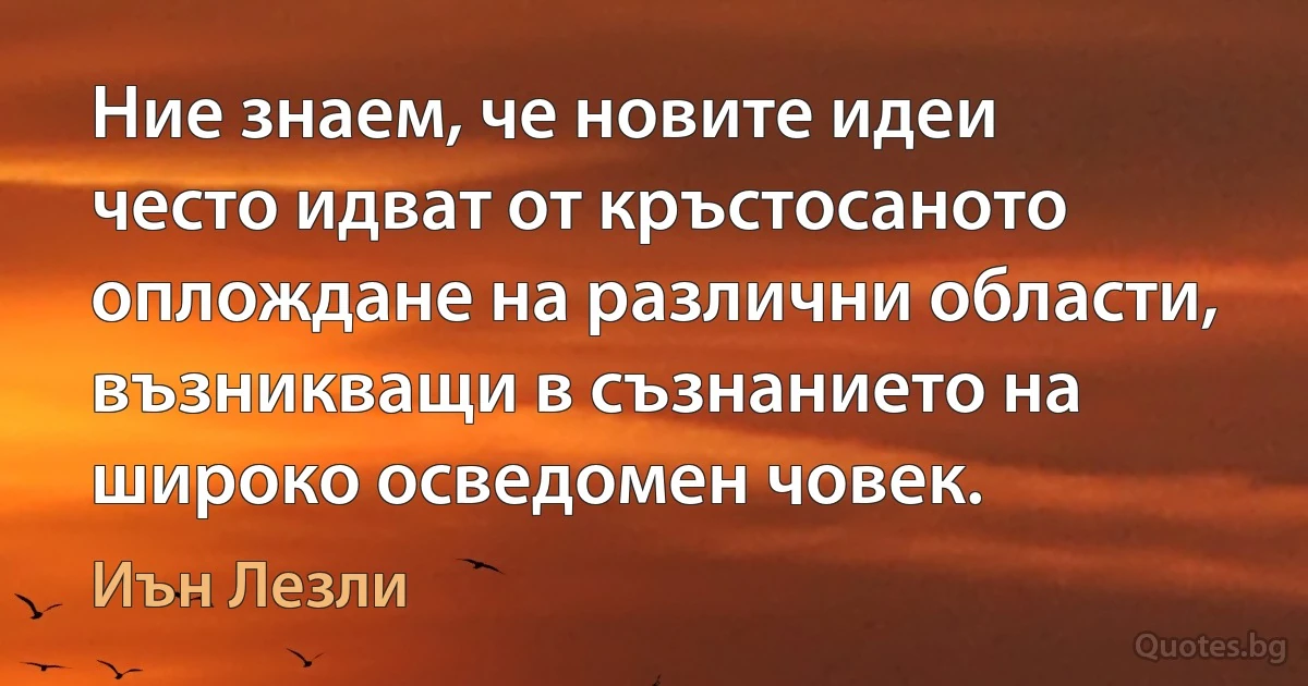 Ние знаем, че новите идеи често идват от кръстосаното оплождане на различни области, възникващи в съзнанието на широко осведомен човек. (Иън Лезли)