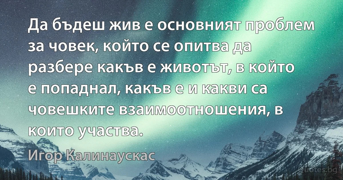 Да бъдеш жив е основният проблем за човек, който се опитва да разбере какъв е животът, в който е попаднал, какъв е и какви са човешките взаимоотношения, в които участва. (Игор Калинаускас)