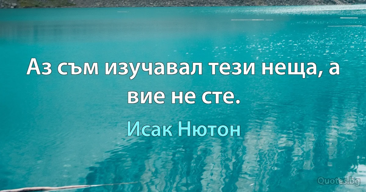 Аз съм изучавал тези неща, а вие не сте. (Исак Нютон)