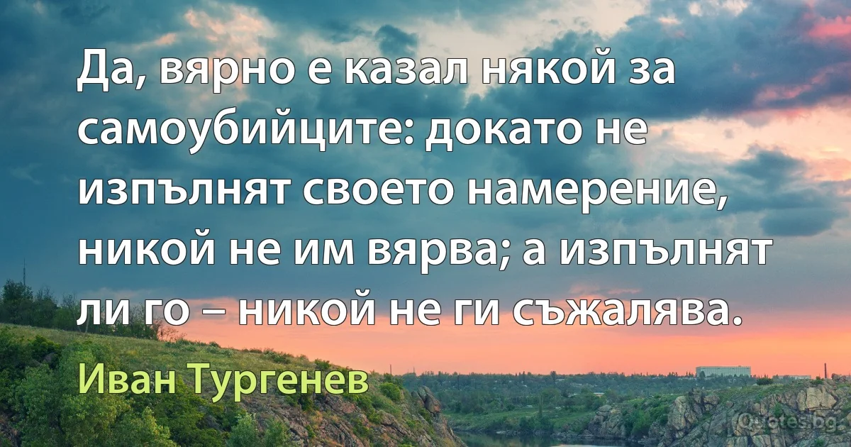 Да, вярно е казал някой за самоубийците: докато не изпълнят своето намерение, никой не им вярва; а изпълнят ли го – никой не ги съжалява. (Иван Тургенев)