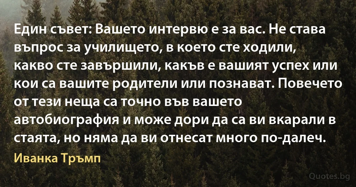 Един съвет: Вашето интервю е за вас. Не става въпрос за училището, в което сте ходили, какво сте завършили, какъв е вашият успех или кои са вашите родители или познават. Повечето от тези неща са точно във вашето автобиография и може дори да са ви вкарали в стаята, но няма да ви отнесат много по-далеч. (Иванка Тръмп)