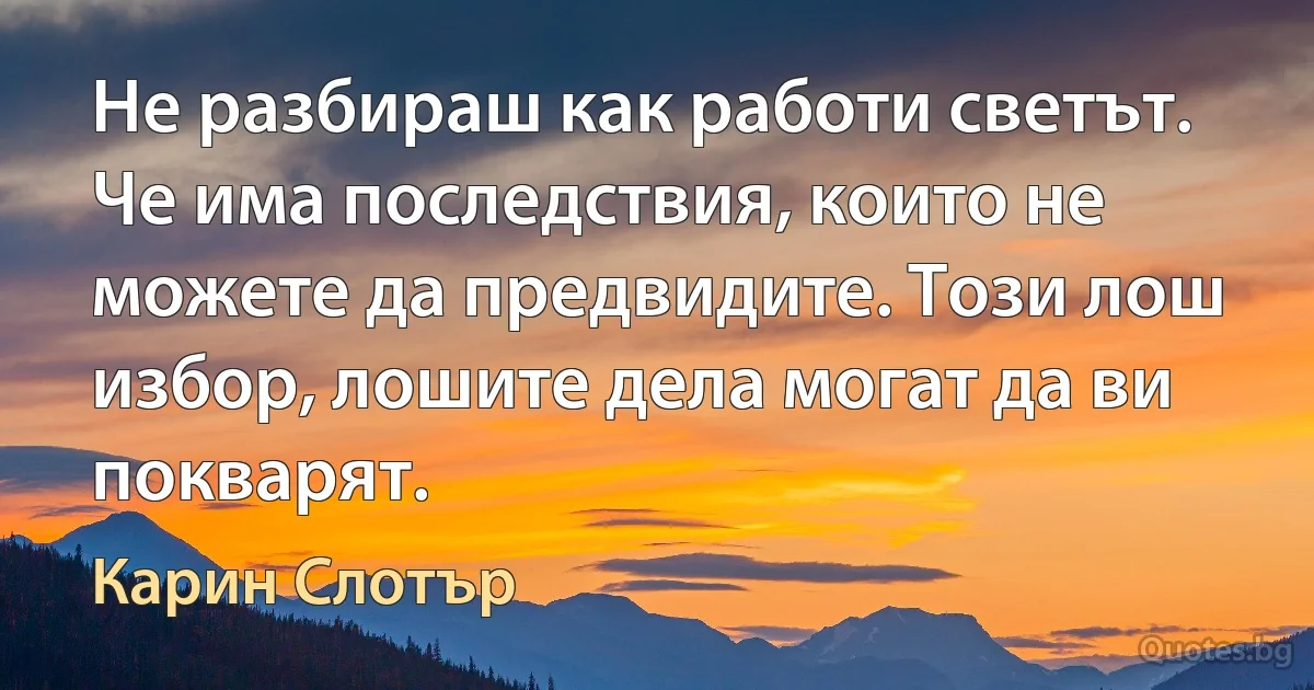 Не разбираш как работи светът. Че има последствия, които не можете да предвидите. Този лош избор, лошите дела могат да ви покварят. (Карин Слотър)