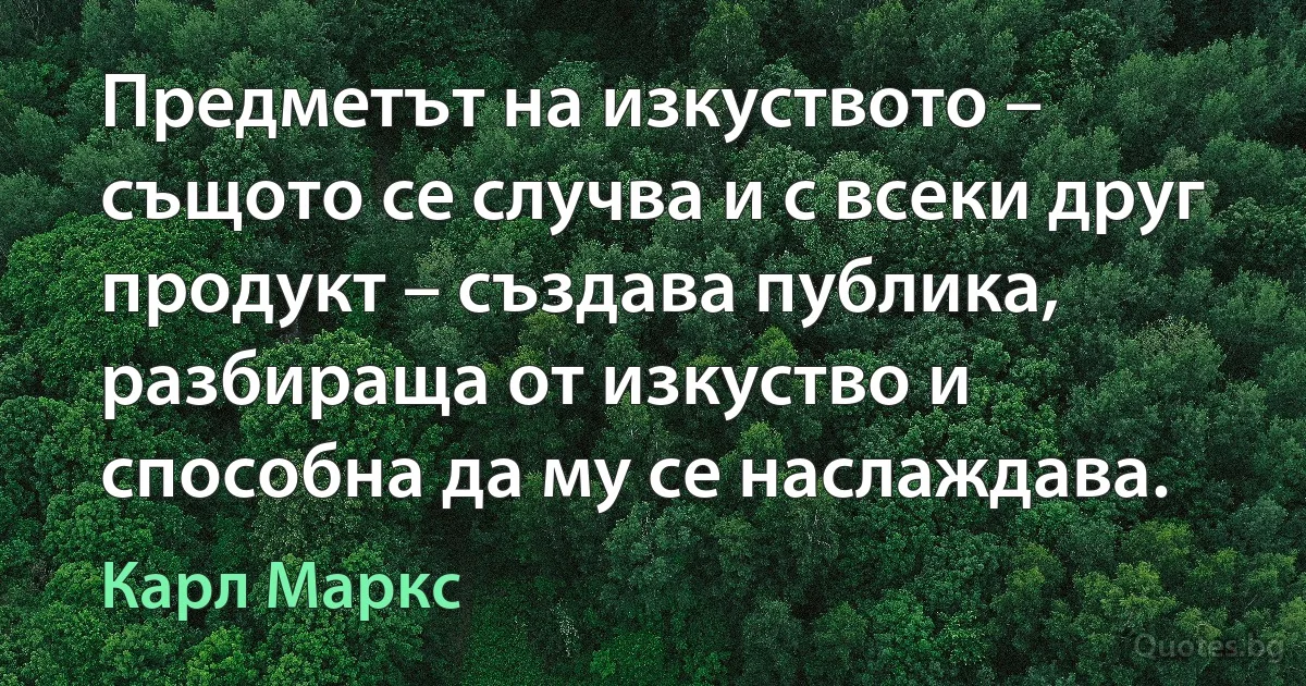 Предметът на изкуството – същото се случва и с всеки друг продукт – създава публика, разбираща от изкуство и способна да му се наслаждава. (Карл Маркс)