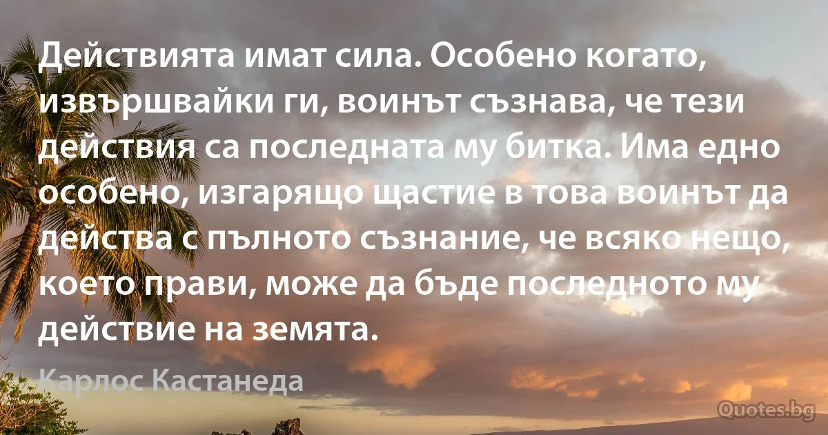 Действията имат сила. Особено когато, извършвайки ги, воинът съзнава, че тези действия са последната му битка. Има едно особено, изгарящо щастие в това воинът да действа с пълното съзнание, че всяко нещо, което прави, може да бъде последното му действие на земята. (Карлос Кастанеда)