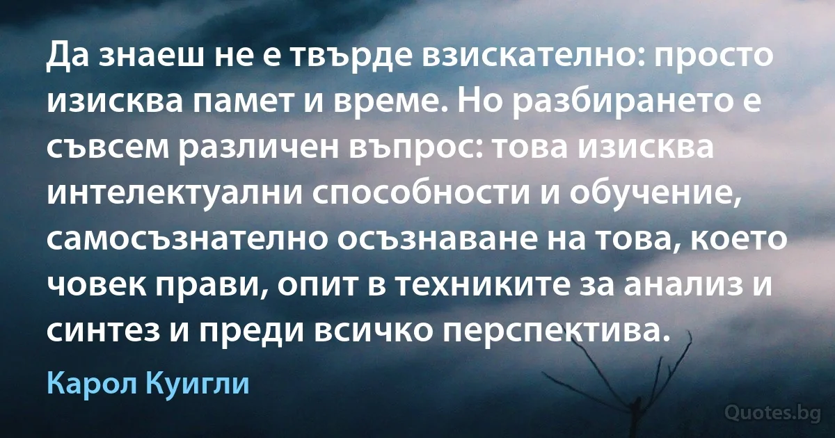 Да знаеш не е твърде взискателно: просто изисква памет и време. Но разбирането е съвсем различен въпрос: това изисква интелектуални способности и обучение, самосъзнателно осъзнаване на това, което човек прави, опит в техниките за анализ и синтез и преди всичко перспектива. (Карол Куигли)