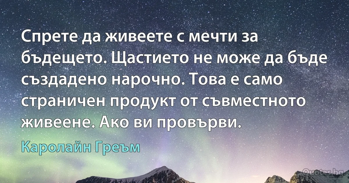 Спрете да живеете с мечти за бъдещето. Щастието не може да бъде създадено нарочно. Това е само страничен продукт от съвместното живеене. Ако ви провърви. (Каролайн Греъм)