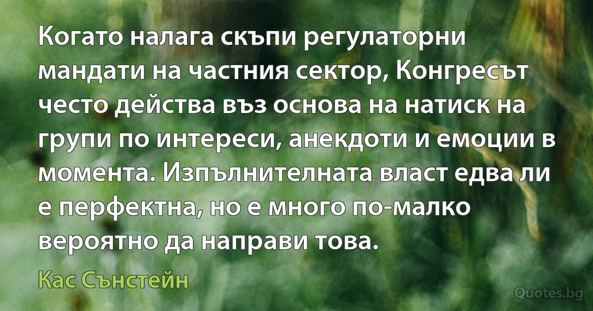 Когато налага скъпи регулаторни мандати на частния сектор, Конгресът често действа въз основа на натиск на групи по интереси, анекдоти и емоции в момента. Изпълнителната власт едва ли е перфектна, но е много по-малко вероятно да направи това. (Кас Сънстейн)