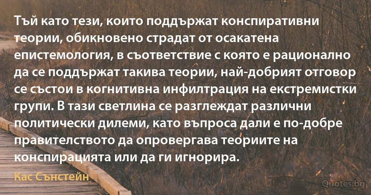 Тъй като тези, които поддържат конспиративни теории, обикновено страдат от осакатена епистемология, в съответствие с която е рационално да се поддържат такива теории, най-добрият отговор се състои в когнитивна инфилтрация на екстремистки групи. В тази светлина се разглеждат различни политически дилеми, като въпроса дали е по-добре правителството да опровергава теориите на конспирацията или да ги игнорира. (Кас Сънстейн)