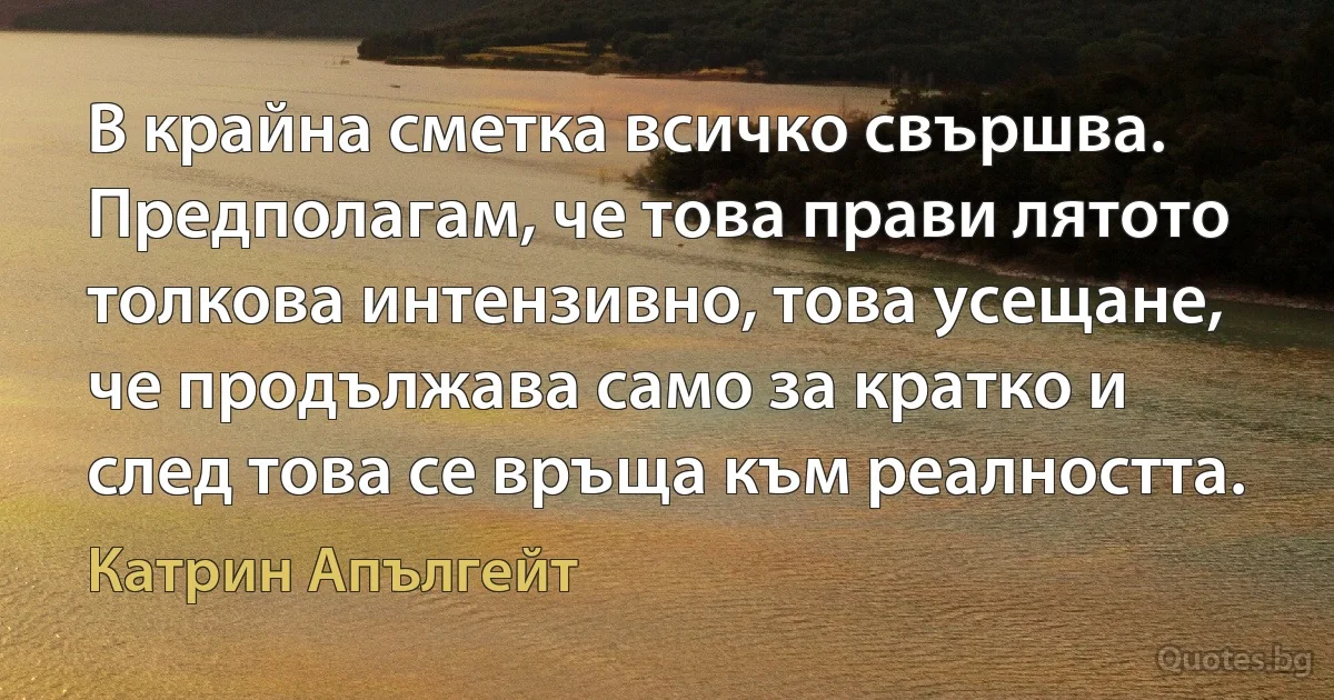 В крайна сметка всичко свършва. Предполагам, че това прави лятото толкова интензивно, това усещане, че продължава само за кратко и след това се връща към реалността. (Катрин Апългейт)