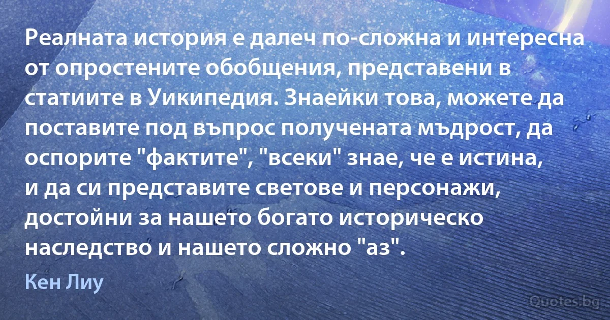 Реалната история е далеч по-сложна и интересна от опростените обобщения, представени в статиите в Уикипедия. Знаейки това, можете да поставите под въпрос получената мъдрост, да оспорите "фактите", "всеки" знае, че е истина, и да си представите светове и персонажи, достойни за нашето богато историческо наследство и нашето сложно "аз". (Кен Лиу)