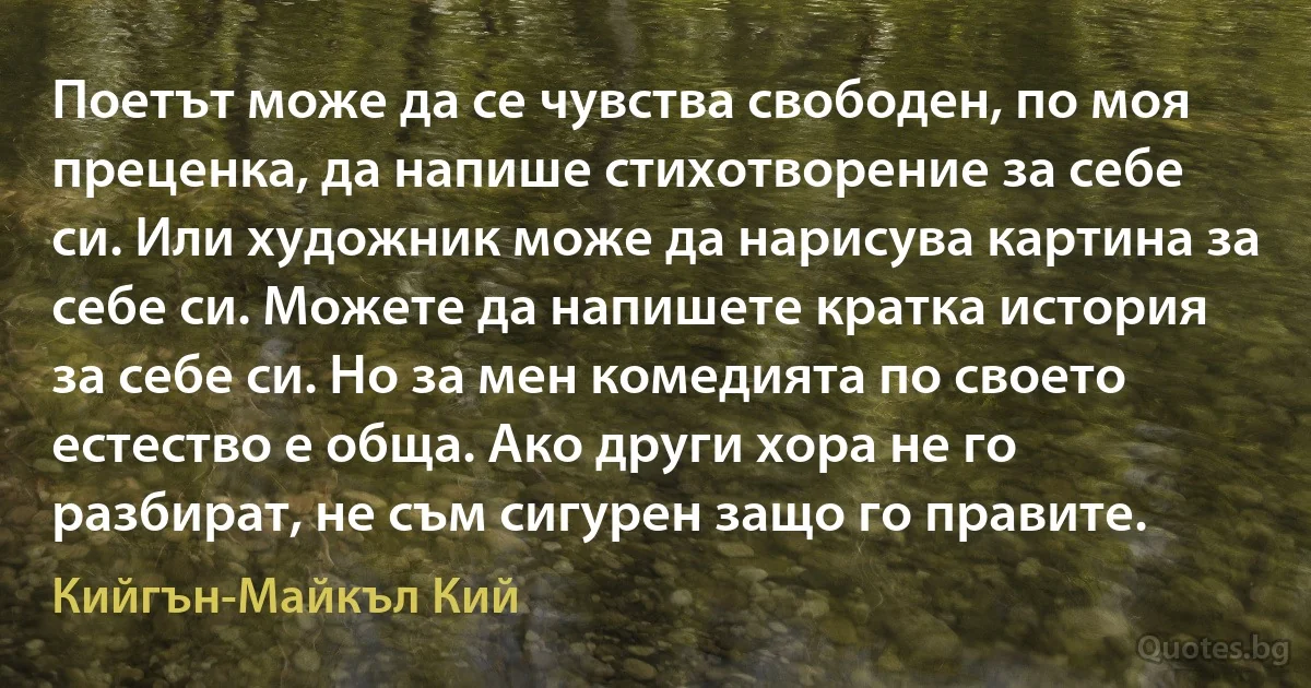 Поетът може да се чувства свободен, по моя преценка, да напише стихотворение за себе си. Или художник може да нарисува картина за себе си. Можете да напишете кратка история за себе си. Но за мен комедията по своето естество е обща. Ако други хора не го разбират, не съм сигурен защо го правите. (Кийгън-Майкъл Кий)