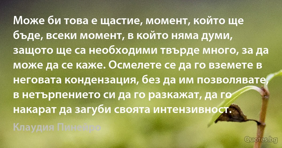 Може би това е щастие, момент, който ще бъде, всеки момент, в който няма думи, защото ще са необходими твърде много, за да може да се каже. Осмелете се да го вземете в неговата кондензация, без да им позволявате, в нетърпението си да го разкажат, да го накарат да загуби своята интензивност. (Клаудия Пинейро)