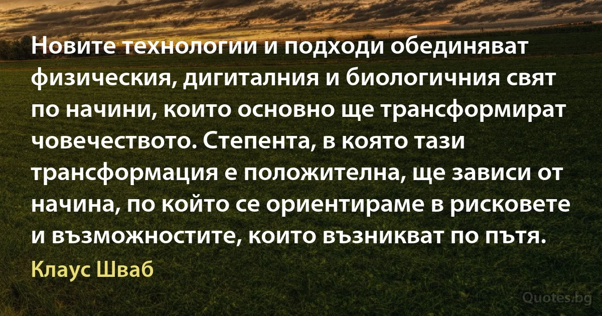 Новите технологии и подходи обединяват физическия, дигиталния и биологичния свят по начини, които основно ще трансформират човечеството. Степента, в която тази трансформация е положителна, ще зависи от начина, по който се ориентираме в рисковете и възможностите, които възникват по пътя. (Клаус Шваб)