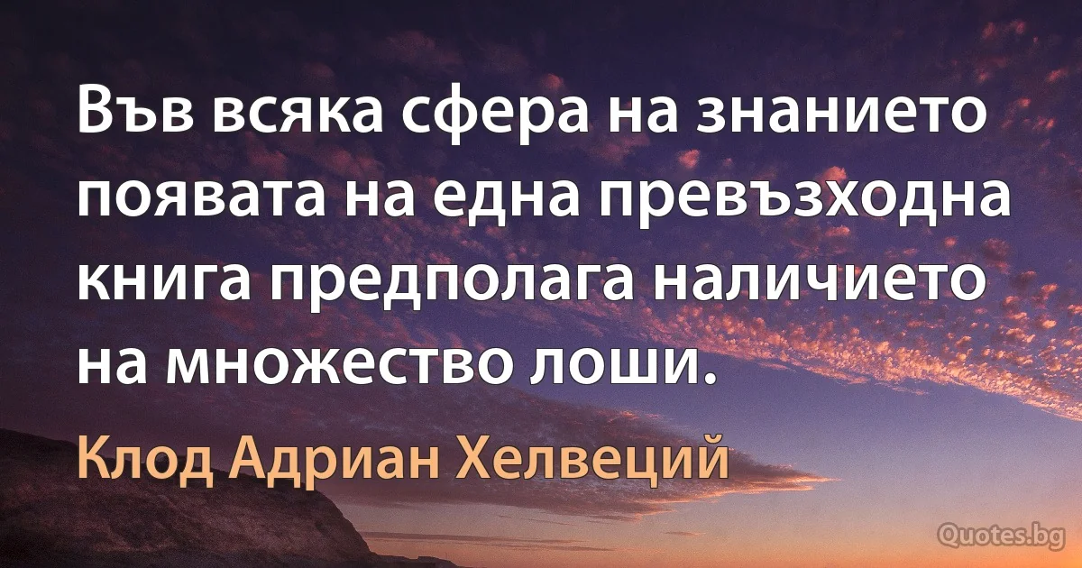 Във всяка сфера на знанието появата на една превъзходна книга предполага наличието на множество лоши. (Клод Адриан Хелвеций)