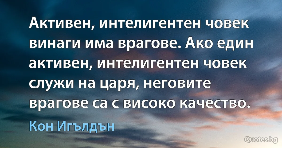 Активен, интелигентен човек винаги има врагове. Ако един активен, интелигентен човек служи на царя, неговите врагове са с високо качество. (Кон Игълдън)