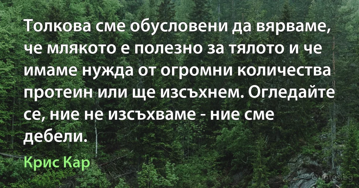 Толкова сме обусловени да вярваме, че млякото е полезно за тялото и че имаме нужда от огромни количества протеин или ще изсъхнем. Огледайте се, ние не изсъхваме - ние сме дебели. (Крис Кар)