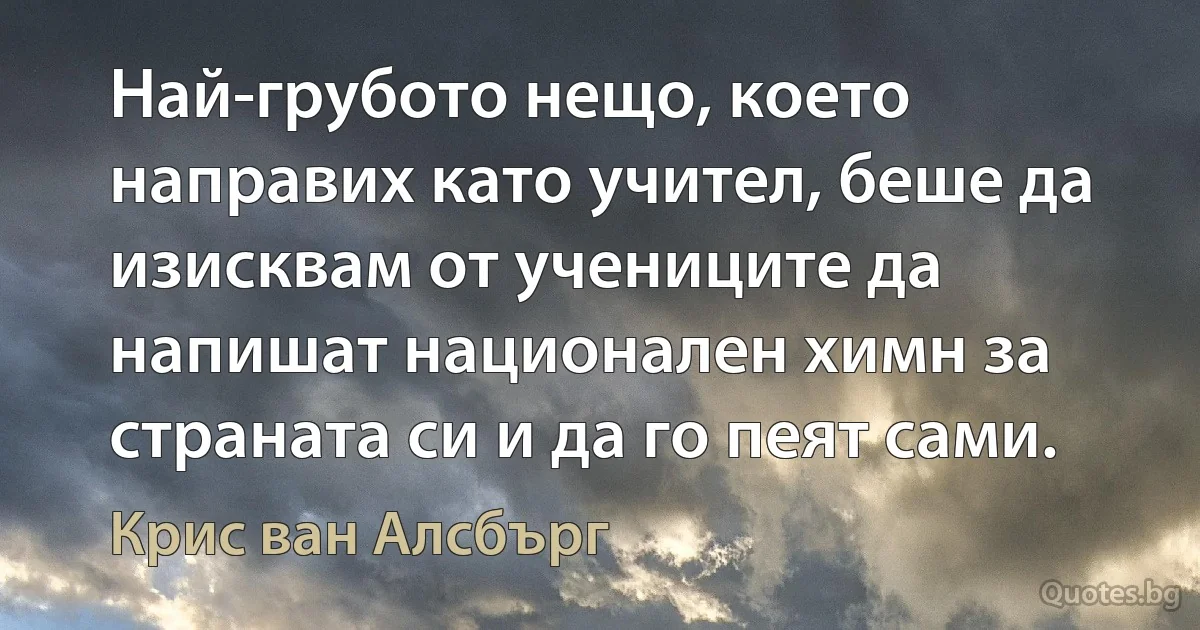 Най-грубото нещо, което направих като учител, беше да изисквам от учениците да напишат национален химн за страната си и да го пеят сами. (Крис ван Алсбърг)