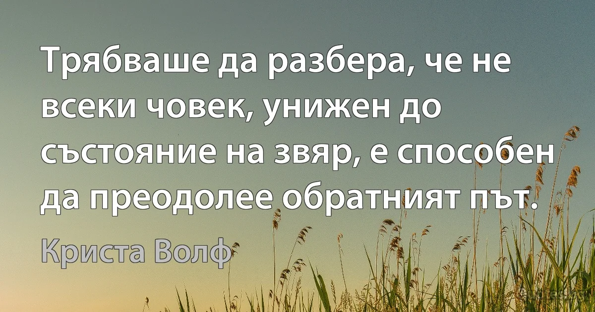 Трябваше да разбера, че не всеки човек, унижен до състояние на звяр, е способен да преодолее обратният път. (Криста Волф)