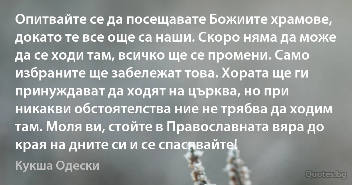 Опитвайте се да посещавате Божиите храмове, докато те все още са наши. Скоро няма да може да се ходи там, всичко ще се промени. Само избраните ще забележат това. Хората ще ги принуждават да ходят на църква, но при никакви обстоятелства ние не трябва да ходим там. Моля ви, стойте в Православната вяра до края на дните си и се спасявайте! (Кукша Одески)