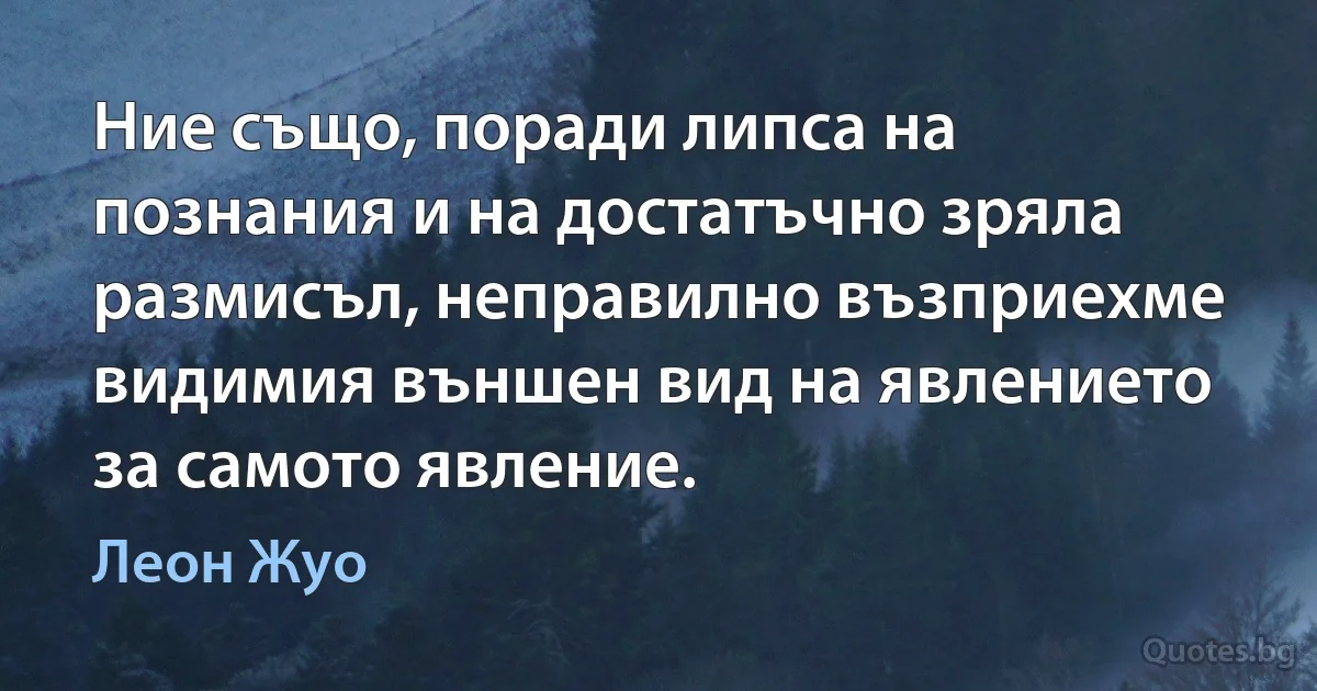 Ние също, поради липса на познания и на достатъчно зряла размисъл, неправилно възприехме видимия външен вид на явлението за самото явление. (Леон Жуо)