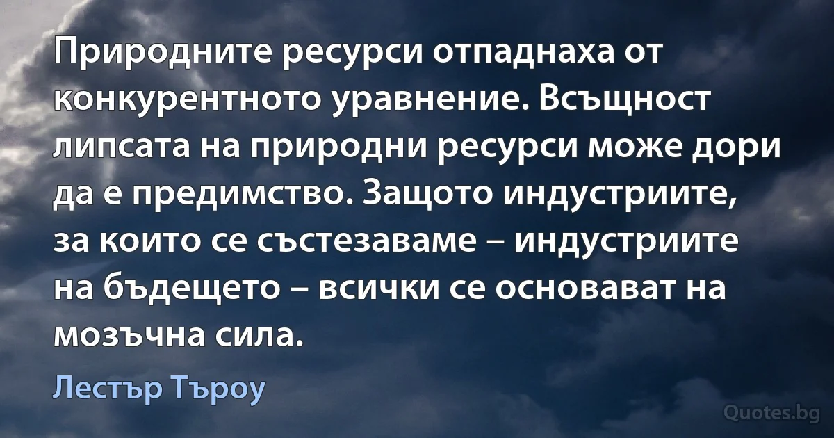 Природните ресурси отпаднаха от конкурентното уравнение. Всъщност липсата на природни ресурси може дори да е предимство. Защото индустриите, за които се състезаваме – индустриите на бъдещето – всички се основават на мозъчна сила. (Лестър Търоу)