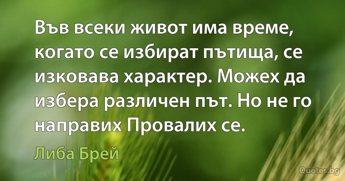 Във всеки живот има време, когато се избират пътища, се изковава характер. Можех да избера различен път. Но не го направих Провалих се. (Либа Брей)