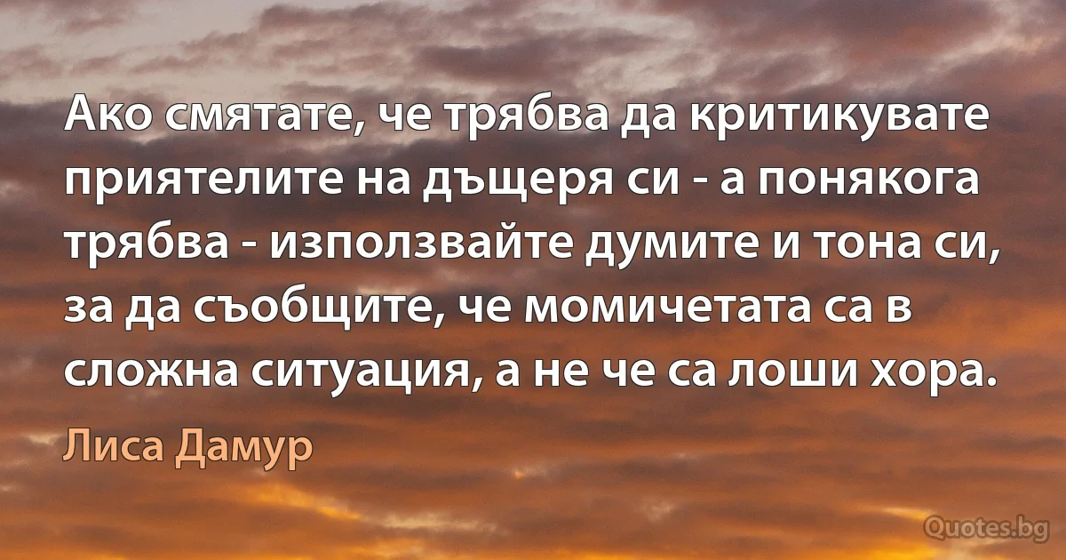 Ако смятате, че трябва да критикувате приятелите на дъщеря си - а понякога трябва - използвайте думите и тона си, за да съобщите, че момичетата са в сложна ситуация, а не че са лоши хора. (Лиса Дамур)