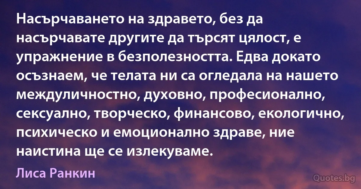 Насърчаването на здравето, без да насърчавате другите да търсят цялост, е упражнение в безполезността. Едва докато осъзнаем, че телата ни са огледала на нашето междуличностно, духовно, професионално, сексуално, творческо, финансово, екологично, психическо и емоционално здраве, ние наистина ще се излекуваме. (Лиса Ранкин)