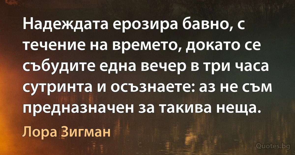 Надеждата ерозира бавно, с течение на времето, докато се събудите една вечер в три часа сутринта и осъзнаете: аз не съм предназначен за такива неща. (Лора Зигман)