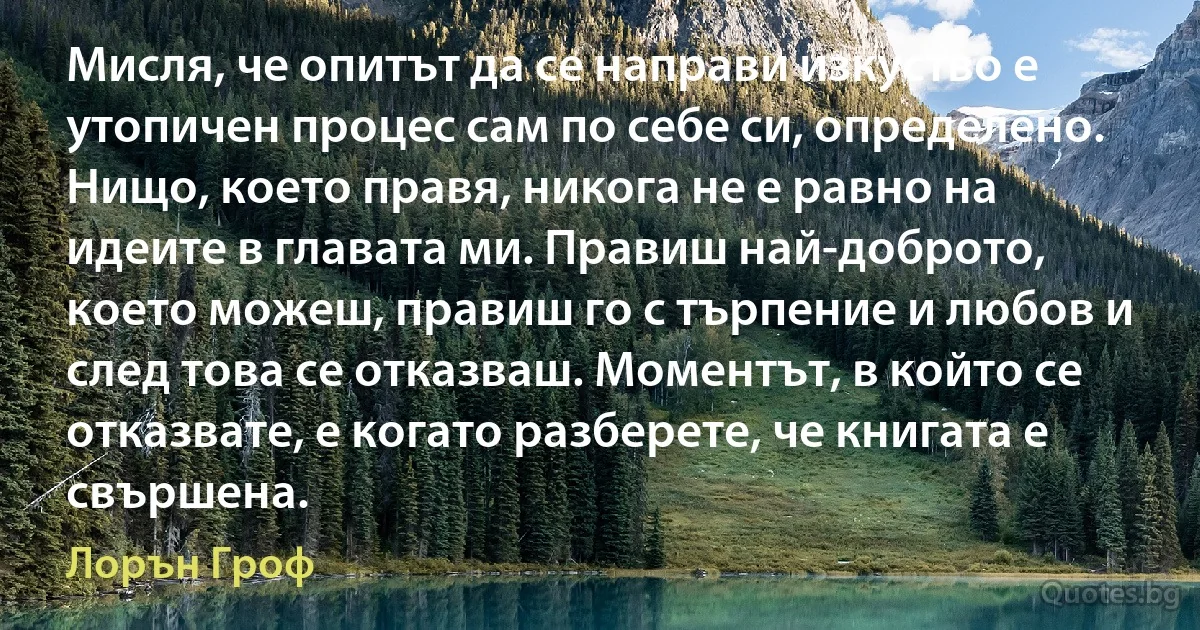 Мисля, че опитът да се направи изкуство е утопичен процес сам по себе си, определено. Нищо, което правя, никога не е равно на идеите в главата ми. Правиш най-доброто, което можеш, правиш го с търпение и любов и след това се отказваш. Моментът, в който се отказвате, е когато разберете, че книгата е свършена. (Лорън Гроф)