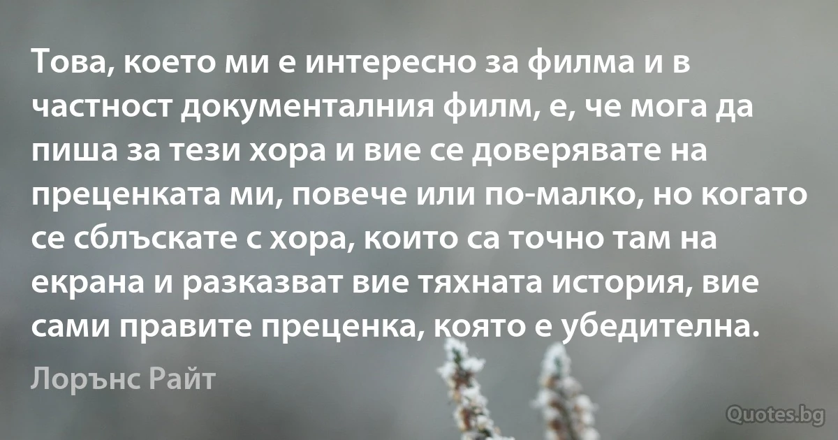 Това, което ми е интересно за филма и в частност документалния филм, е, че мога да пиша за тези хора и вие се доверявате на преценката ми, повече или по-малко, но когато се сблъскате с хора, които са точно там на екрана и разказват вие тяхната история, вие сами правите преценка, която е убедителна. (Лорънс Райт)