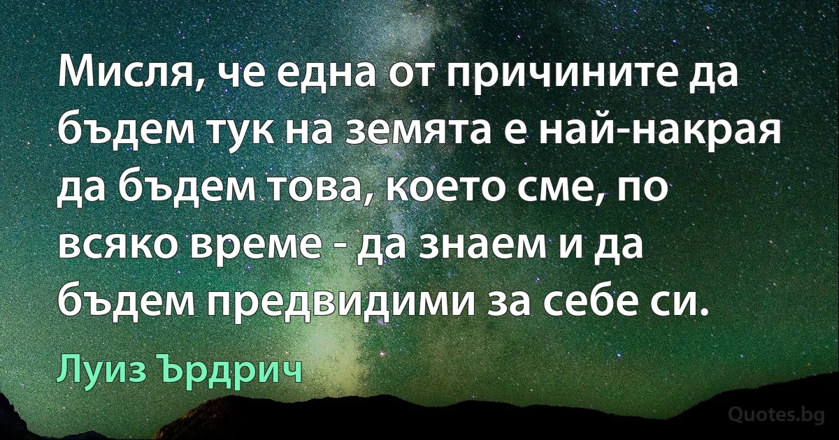 Мисля, че една от причините да бъдем тук на земята е най-накрая да бъдем това, което сме, по всяко време - да знаем и да бъдем предвидими за себе си. (Луиз Ърдрич)