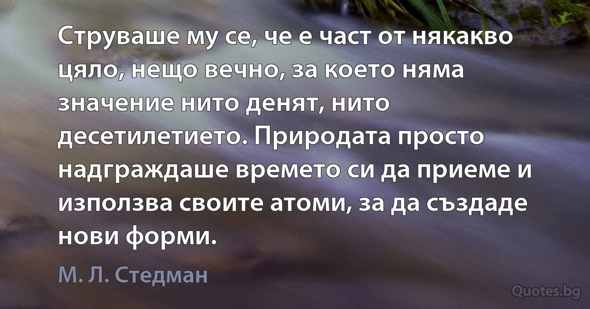 Струваше му се, че е част от някакво цяло, нещо вечно, за което няма значение нито денят, нито десетилетието. Природата просто надграждаше времето си да приеме и използва своите атоми, за да създаде нови форми. (М. Л. Стедман)