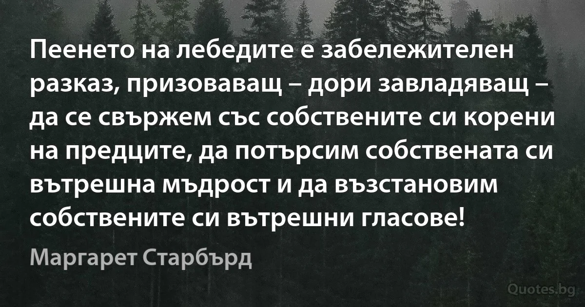 Пеенето на лебедите е забележителен разказ, призоваващ – дори завладяващ – да се свържем със собствените си корени на предците, да потърсим собствената си вътрешна мъдрост и да възстановим собствените си вътрешни гласове! (Маргарет Старбърд)