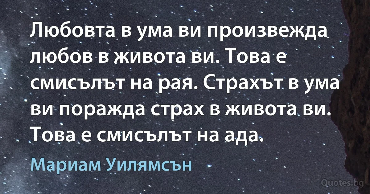 Любовта в ума ви произвежда любов в живота ви. Това е смисълът на рая. Страхът в ума ви поражда страх в живота ви. Това е смисълът на ада. (Мариам Уилямсън)