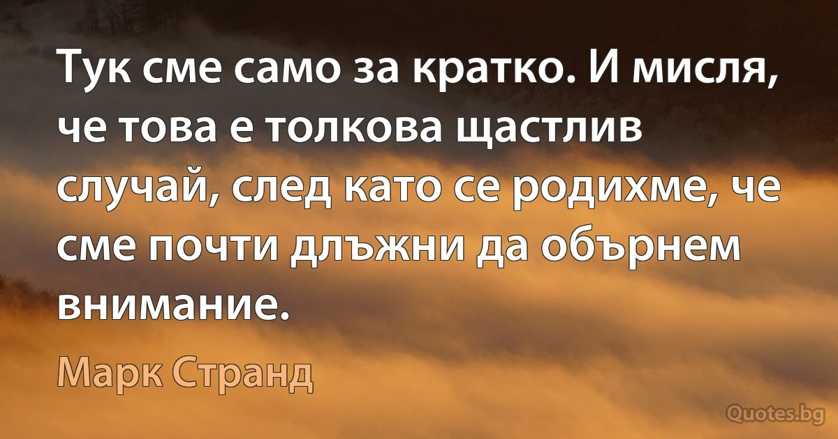 Тук сме само за кратко. И мисля, че това е толкова щастлив случай, след като се родихме, че сме почти длъжни да обърнем внимание. (Марк Странд)