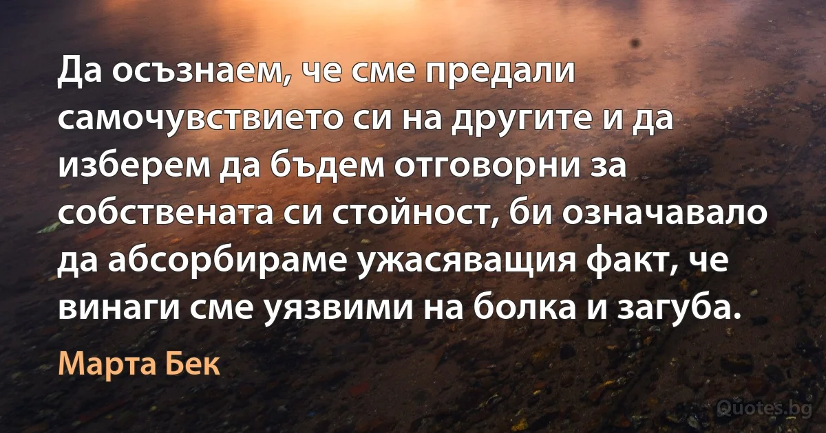 Да осъзнаем, че сме предали самочувствието си на другите и да изберем да бъдем отговорни за собствената си стойност, би означавало да абсорбираме ужасяващия факт, че винаги сме уязвими на болка и загуба. (Марта Бек)