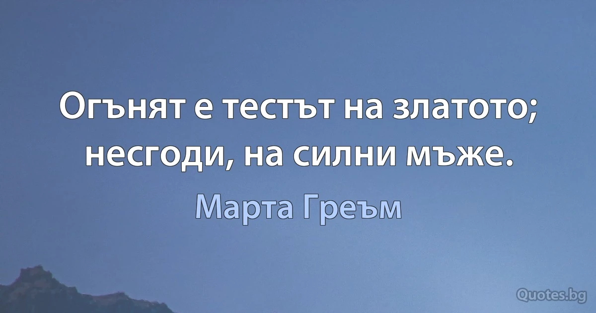 Огънят е тестът на златото; несгоди, на силни мъже. (Марта Греъм)