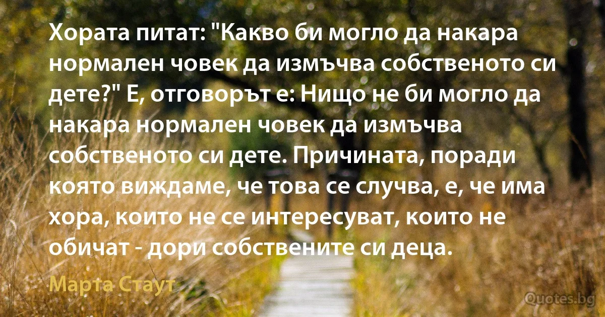 Хората питат: "Какво би могло да накара нормален човек да измъчва собственото си дете?" Е, отговорът е: Нищо не би могло да накара нормален човек да измъчва собственото си дете. Причината, поради която виждаме, че това се случва, е, че има хора, които не се интересуват, които не обичат - дори собствените си деца. (Марта Стаут)