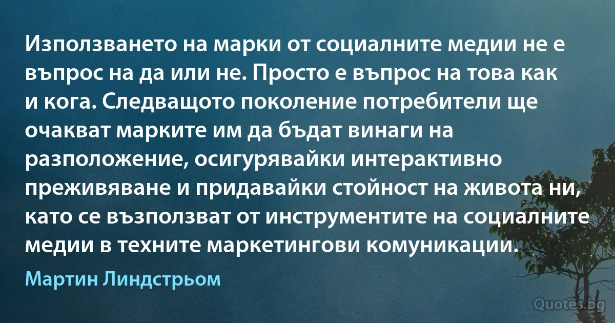 Използването на марки от социалните медии не е въпрос на да или не. Просто е въпрос на това как и кога. Следващото поколение потребители ще очакват марките им да бъдат винаги на разположение, осигурявайки интерактивно преживяване и придавайки стойност на живота ни, като се възползват от инструментите на социалните медии в техните маркетингови комуникации. (Мартин Линдстрьом)