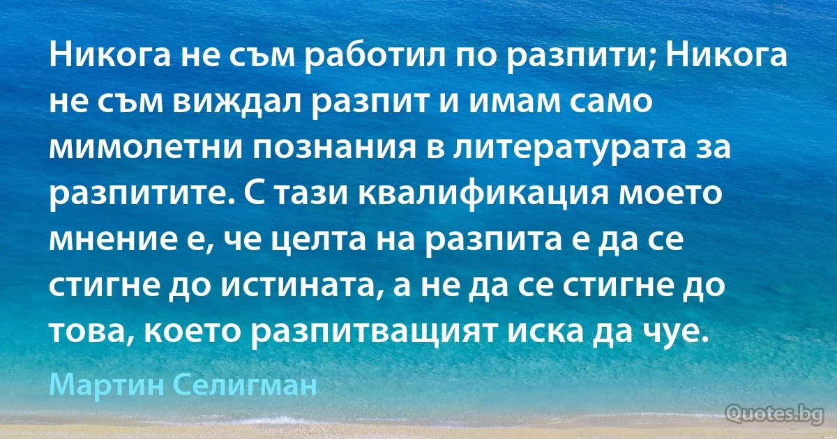 Никога не съм работил по разпити; Никога не съм виждал разпит и имам само мимолетни познания в литературата за разпитите. С тази квалификация моето мнение е, че целта на разпита е да се стигне до истината, а не да се стигне до това, което разпитващият иска да чуе. (Мартин Селигман)