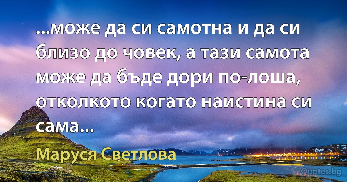 ...може да си самотна и да си близо до човек, а тази самота може да бъде дори по-лоша, отколкото когато наистина си сама... (Маруся Светлова)