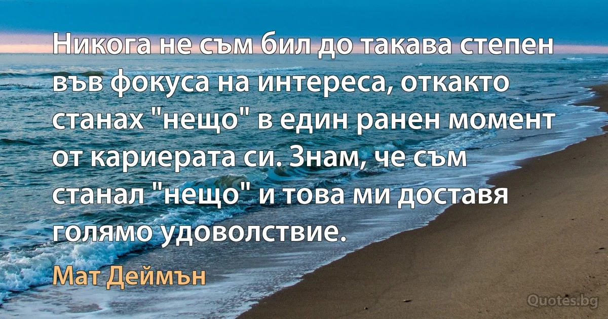 Никога не съм бил до такава степен във фокуса на интереса, откакто станах "нещо" в един ранен момент от кариерата си. Знам, че съм станал "нещо" и това ми доставя голямо удоволствие. (Мат Деймън)