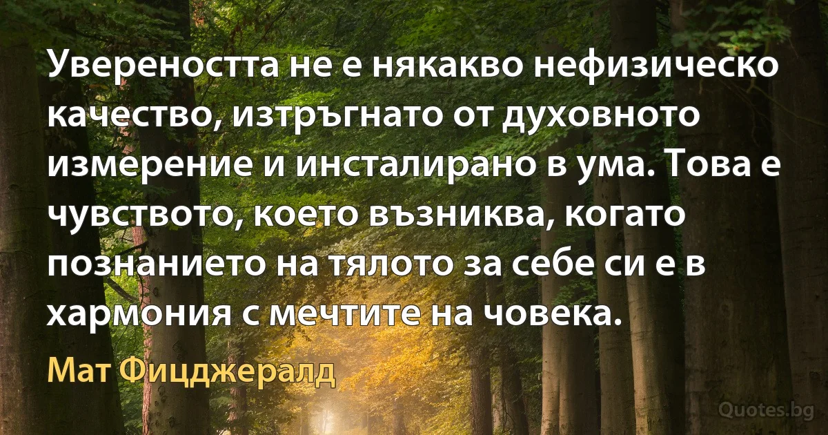 Увереността не е някакво нефизическо качество, изтръгнато от духовното измерение и инсталирано в ума. Това е чувството, което възниква, когато познанието на тялото за себе си е в хармония с мечтите на човека. (Мат Фицджералд)