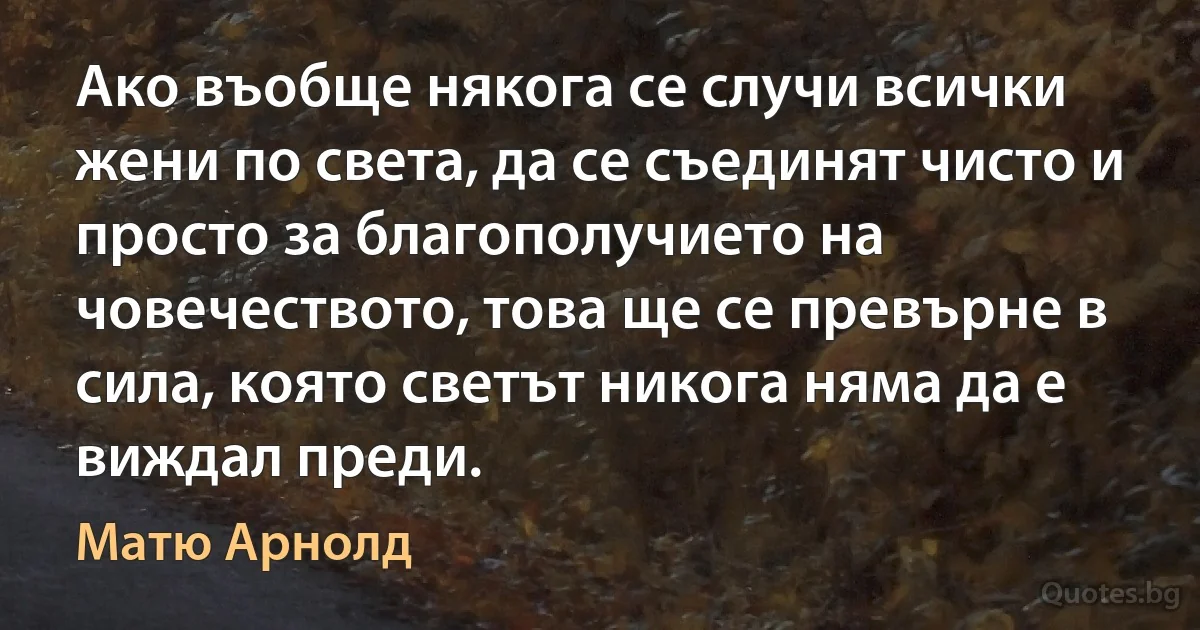 Ако въобще някога се случи всички жени по света, да се съединят чисто и просто за благополучието на човечеството, това ще се превърне в сила, която светът никога няма да е виждал преди. (Матю Арнолд)