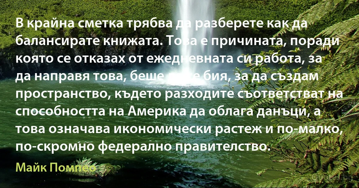 В крайна сметка трябва да разберете как да балансирате книжата. Това е причината, поради която се отказах от ежедневната си работа, за да направя това, беше да се бия, за да създам пространство, където разходите съответстват на способността на Америка да облага данъци, а това означава икономически растеж и по-малко, по-скромно федерално правителство. (Майк Помпео)