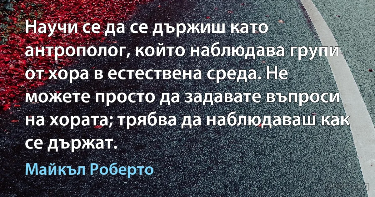 Научи се да се държиш като антрополог, който наблюдава групи от хора в естествена среда. Не можете просто да задавате въпроси на хората; трябва да наблюдаваш как се държат. (Майкъл Роберто)